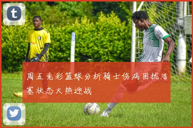 周五竞彩篮球分析骑士伤病困扰活塞状态火热迎战