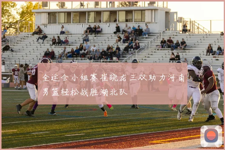 全运会小组赛崔晓龙三双助力河南男篮轻松战胜湖北队