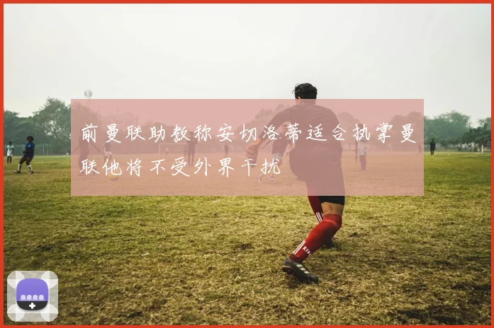 前曼联助教称安切洛蒂适合执掌曼联他将不受外界干扰