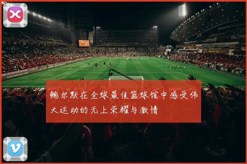 鲍尔默在全球最佳篮球馆中感受伟大运动的无上荣耀与激情