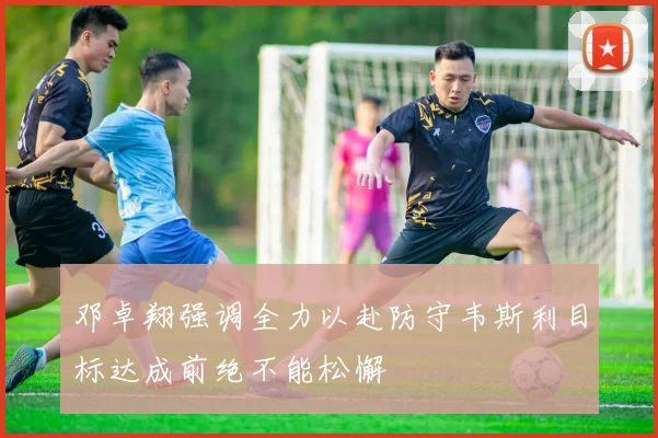 邓卓翔强调全力以赴防守韦斯利目标达成前绝不能松懈