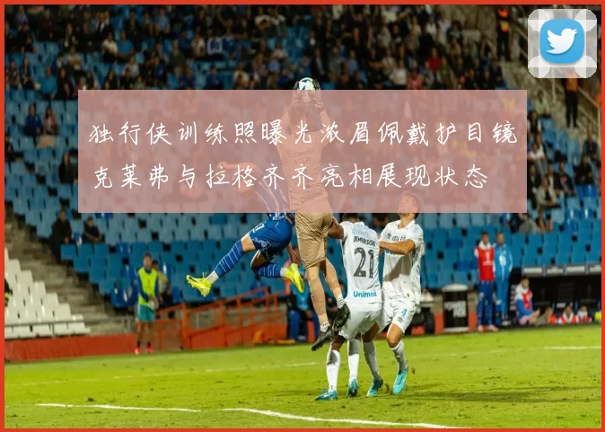 独行侠训练照曝光浓眉佩戴护目镜克莱弗与拉格齐齐亮相展现状态