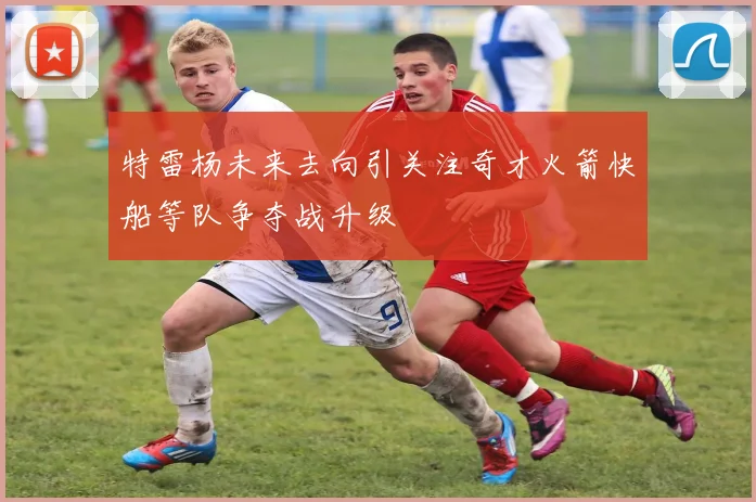 特雷杨未来去向引关注奇才火箭快船等队争夺战升级