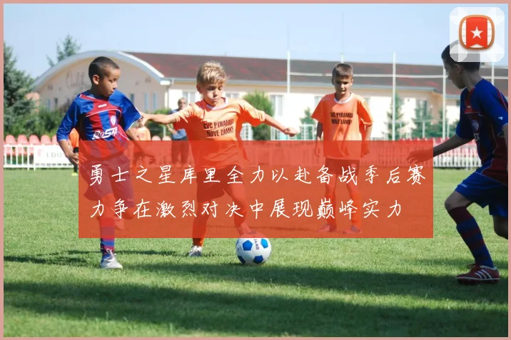 勇士之星库里全力以赴备战季后赛力争在激烈对决中展现巅峰实力