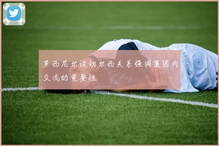 罗西尼尔谈切尔西关系强调集团内交流的重要性