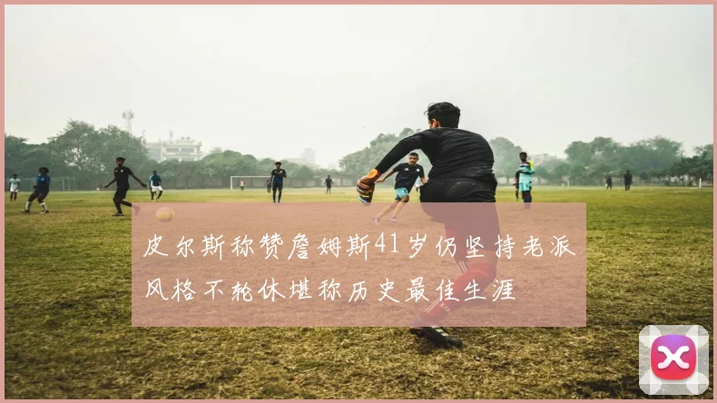 皮尔斯称赞詹姆斯41岁仍坚持老派风格不轮休堪称历史最佳生涯