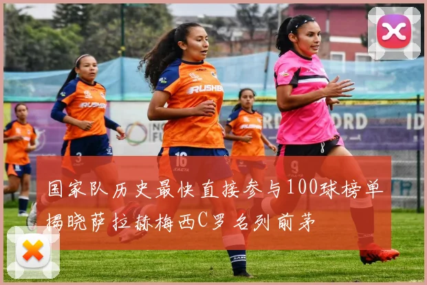 国家队历史最快直接参与100球榜单揭晓萨拉赫梅西C罗名列前茅