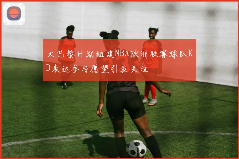 大巴黎计划组建NBA欧洲联赛球队KD表达参与愿望引发关注