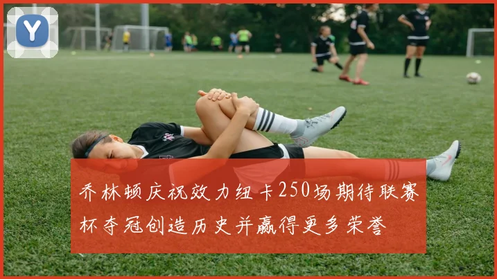 乔林顿庆祝效力纽卡250场期待联赛杯夺冠创造历史并赢得更多荣誉