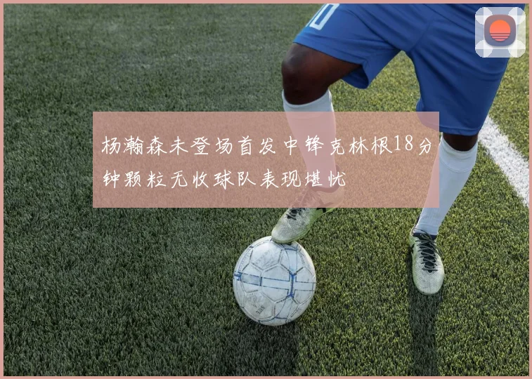 杨瀚森未登场首发中锋克林根18分钟颗粒无收球队表现堪忧