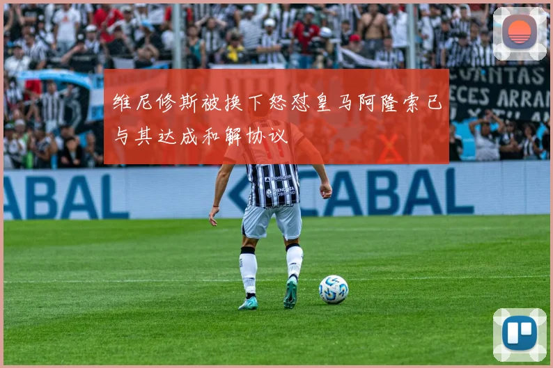 维尼修斯被换下怒怼皇马阿隆索已与其达成和解协议