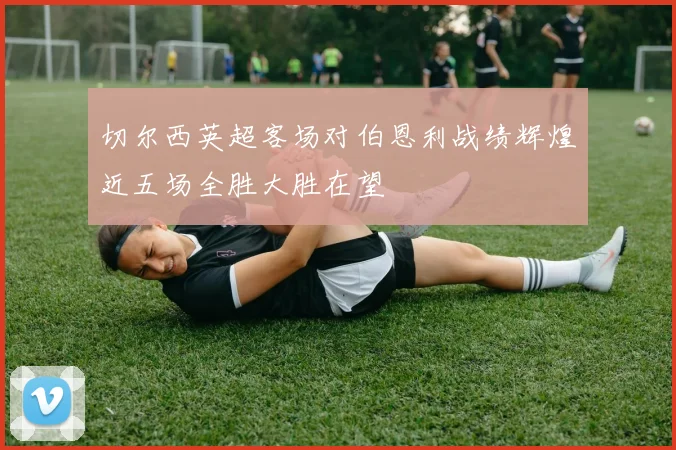 切尔西英超客场对伯恩利战绩辉煌近五场全胜大胜在望