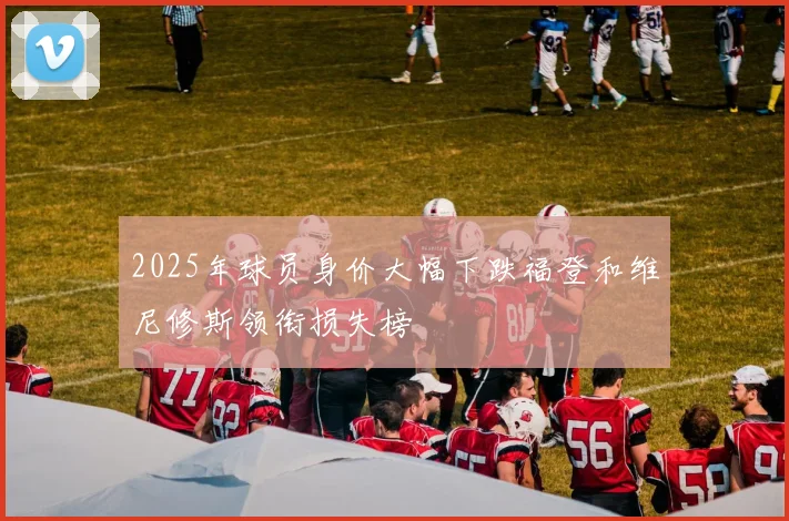 2025年球员身价大幅下跌福登和维尼修斯领衔损失榜