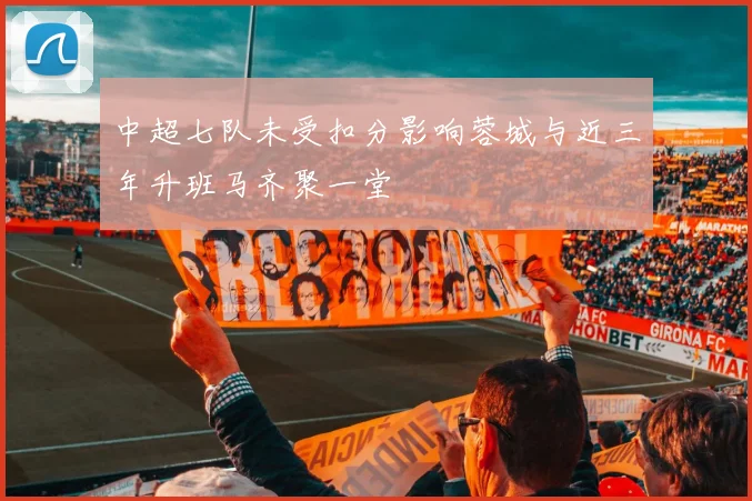 中超七队未受扣分影响蓉城与近三年升班马齐聚一堂