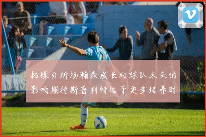 拓媒分析杨瀚森成长对球队未来的影响期待斯普利特给予更多培养时间