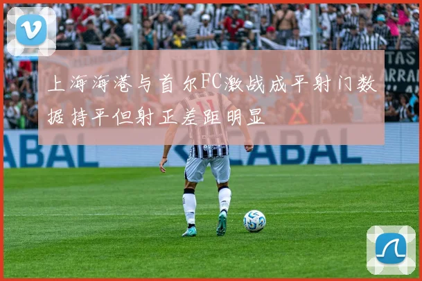 上海海港与首尔FC激战成平射门数据持平但射正差距明显
