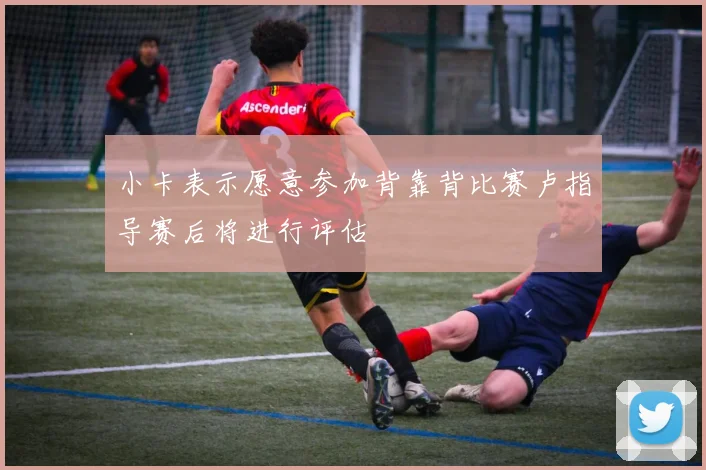 小卡表示愿意参加背靠背比赛卢指导赛后将进行评估