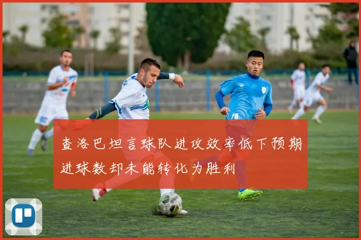 查洛巴坦言球队进攻效率低下预期进球数却未能转化为胜利