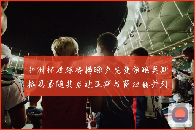 非洲杯进球榜揭晓卢克曼领跑奥斯梅恩紧随其后迪亚斯与萨拉赫并列第三