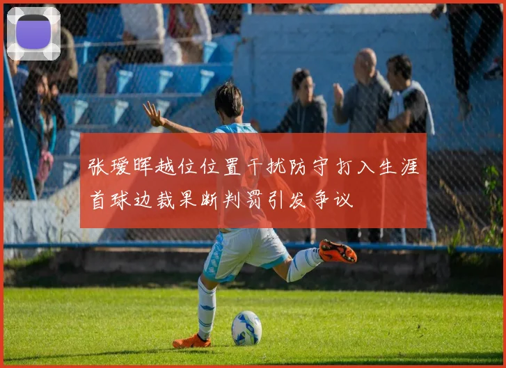 张瑷晖越位位置干扰防守打入生涯首球边裁果断判罚引发争议