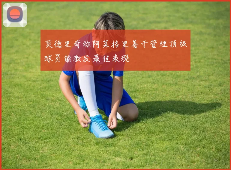 莫德里奇称阿莱格里善于管理顶级球员能激发最佳表现