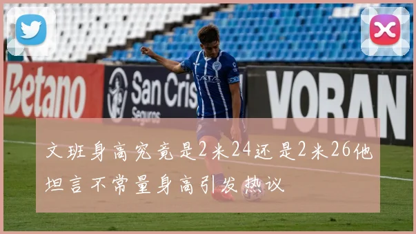文班身高究竟是2米24还是2米26他坦言不常量身高引发热议