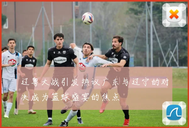 辽粤大战引发热议广东与辽宁的对决成为篮球盛宴的焦点