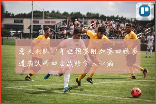 意大利队17年世预赛附加赛回顾惨遭淘汰两回合战绩令人心痛