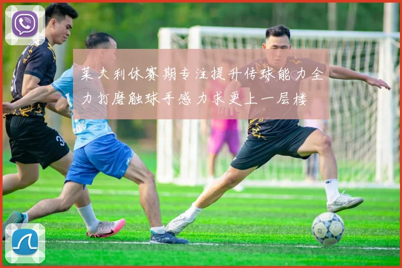 莱夫利休赛期专注提升传球能力全力打磨触球手感力求更上一层楼