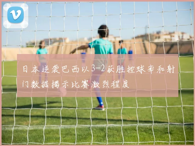 日本逆袭巴西以3-2获胜控球率和射门数据揭示比赛激烈程度