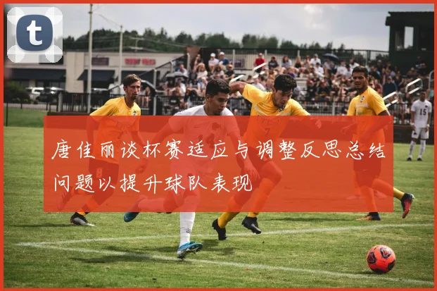 唐佳丽谈杯赛适应与调整反思总结问题以提升球队表现