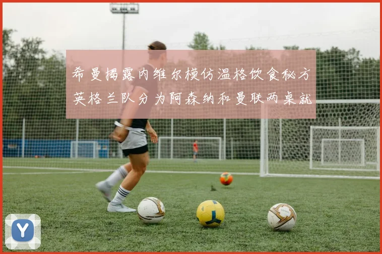 希曼揭露内维尔模仿温格饮食秘方英格兰队分为阿森纳和曼联两桌就餐