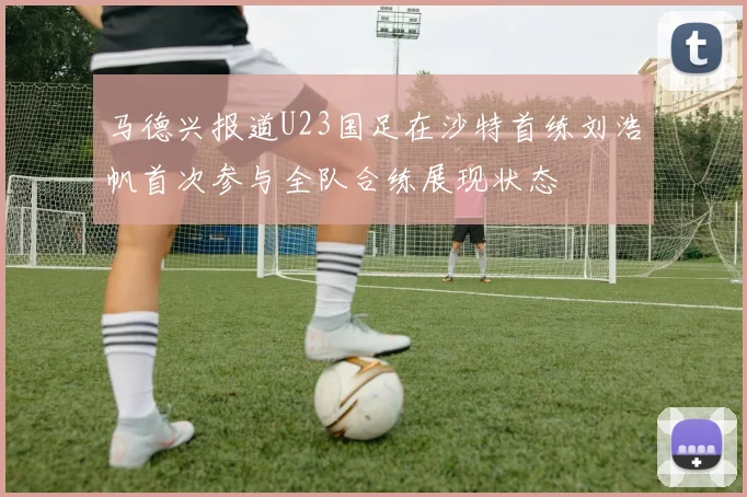 马德兴报道U23国足在沙特首练刘浩帆首次参与全队合练展现状态