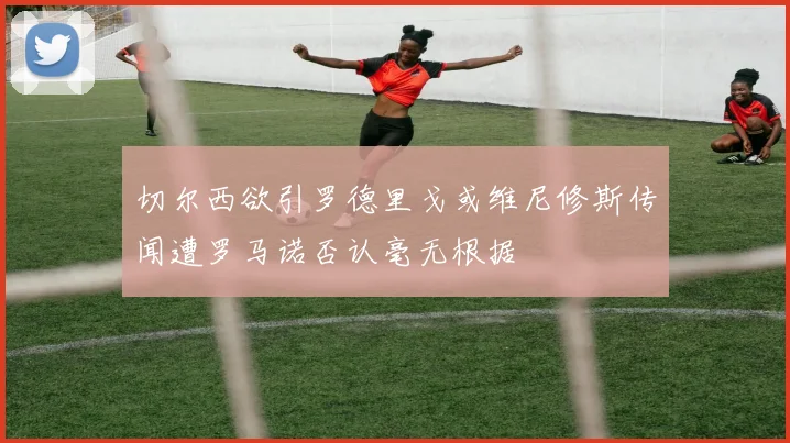 切尔西欲引罗德里戈或维尼修斯传闻遭罗马诺否认毫无根据