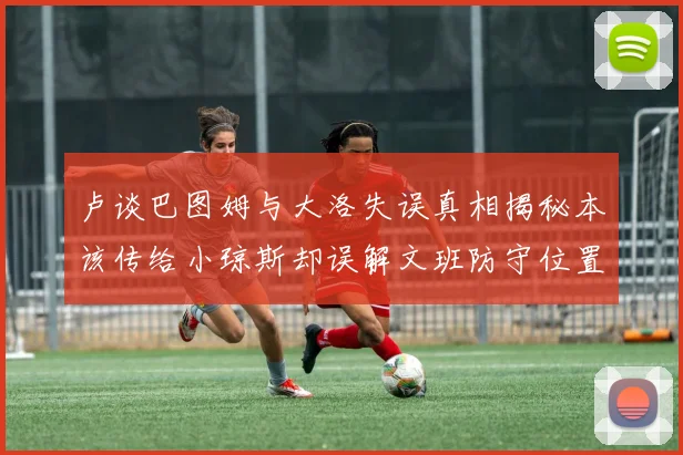 卢谈巴图姆与大洛失误真相揭秘本该传给小琼斯却误解文班防守位置