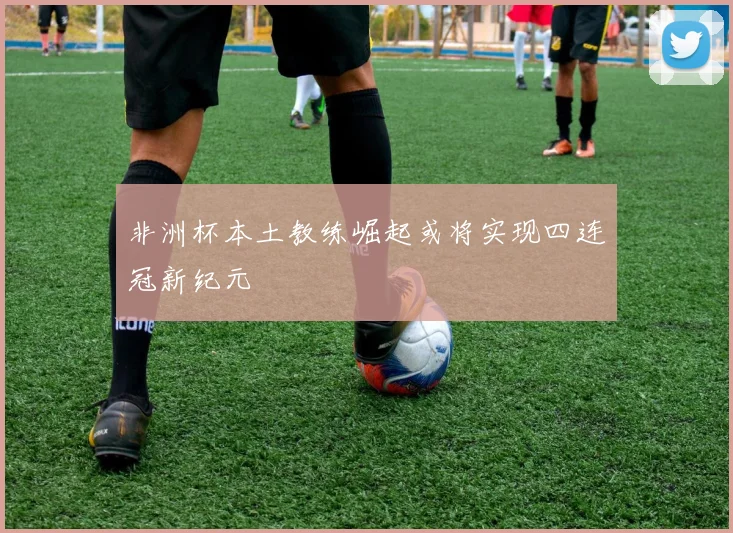 非洲杯本土教练崛起或将实现四连冠新纪元